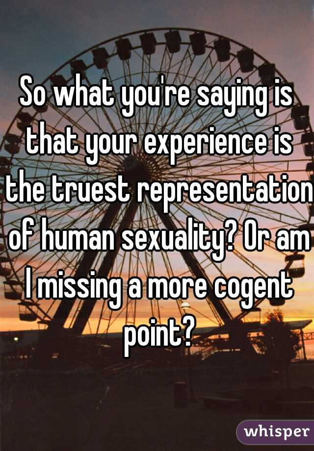 So what you're saying is that your experience is the truest representation of human sexuality? Or am I missing a more cogent point?