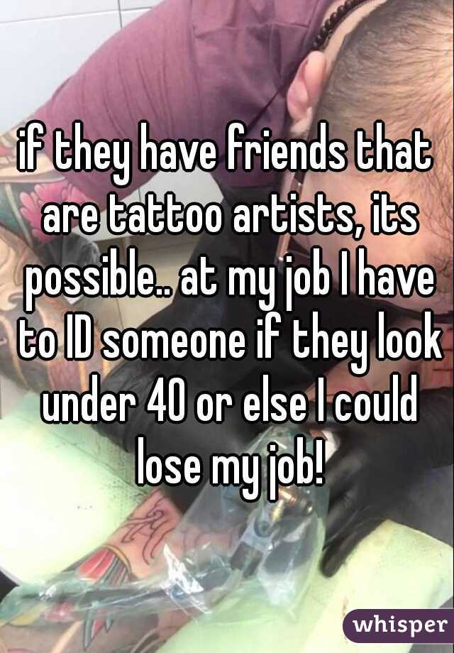 if they have friends that are tattoo artists, its possible.. at my job I have to ID someone if they look under 40 or else I could lose my job!