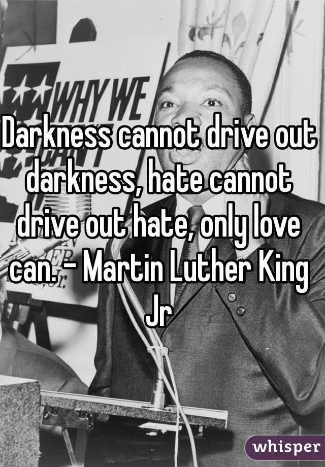 Darkness cannot drive out darkness, hate cannot drive out hate, only love can. - Martin Luther King Jr