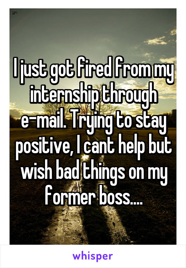 I just got fired from my internship through e-mail. Trying to stay positive, I cant help but wish bad things on my former boss....