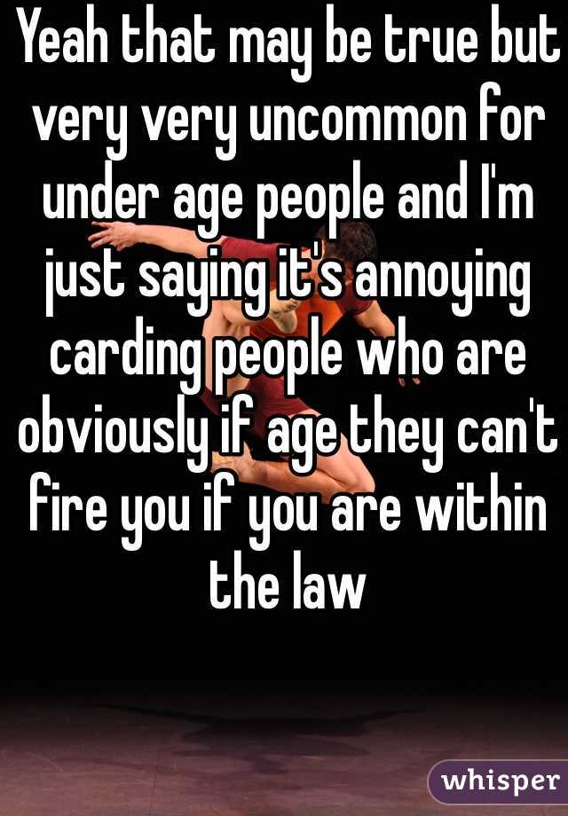 Yeah that may be true but very very uncommon for under age people and I'm just saying it's annoying carding people who are obviously if age they can't fire you if you are within the law 