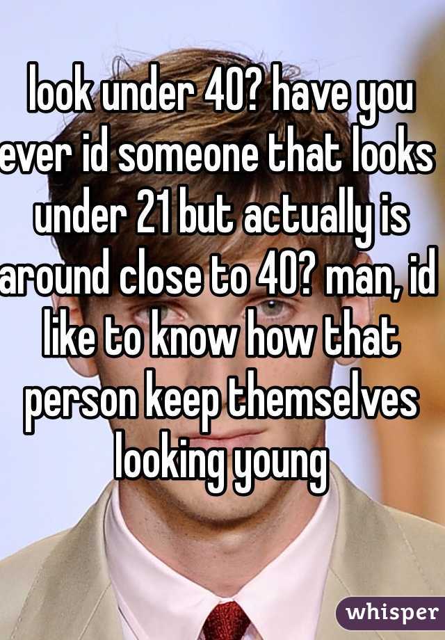 look under 40? have you ever id someone that looks  under 21 but actually is around close to 40? man, id like to know how that person keep themselves looking young