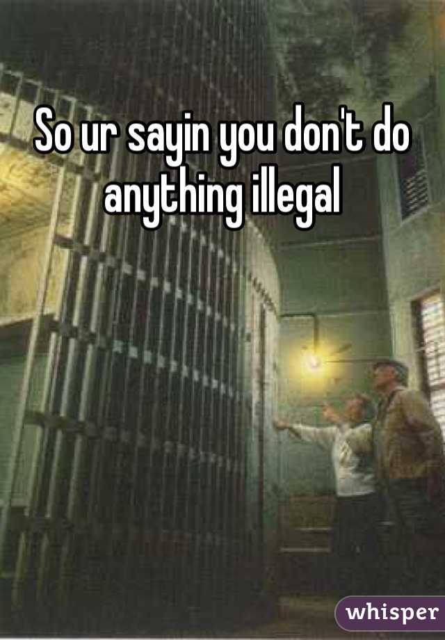 So ur sayin you don't do anything illegal
