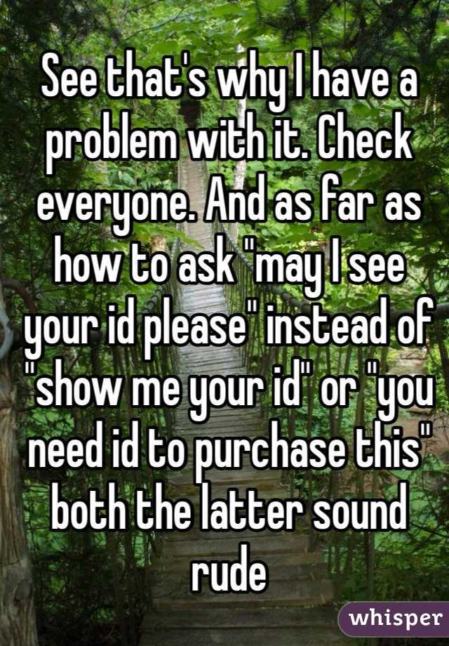 See that's why I have a problem with it. Check everyone. And as far as how to ask "may I see your id please" instead of "show me your id" or "you need id to purchase this" both the latter sound rude