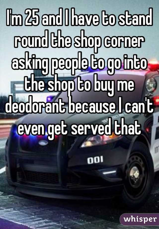 I'm 25 and I have to stand round the shop corner asking people to go into the shop to buy me deodorant because I can't even get served that 