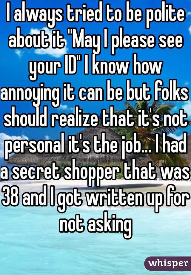 I always tried to be polite about it "May I please see your ID" I know how annoying it can be but folks should realize that it's not personal it's the job... I had a secret shopper that was 38 and I got written up for not asking 