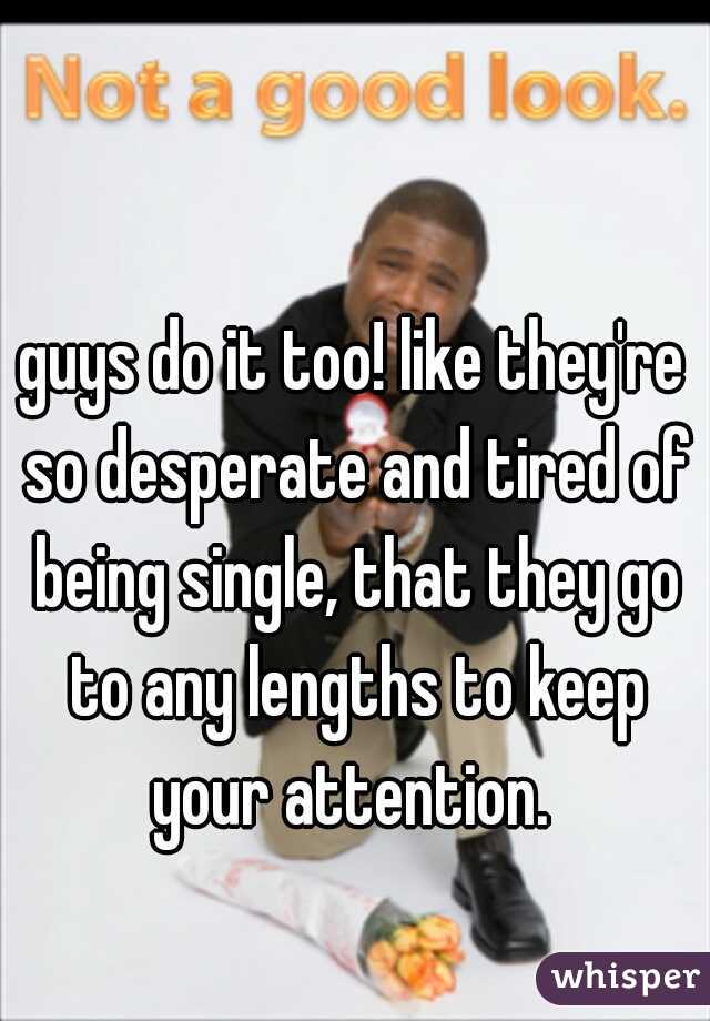 guys do it too! like they're so desperate and tired of being single, that they go to any lengths to keep your attention. 