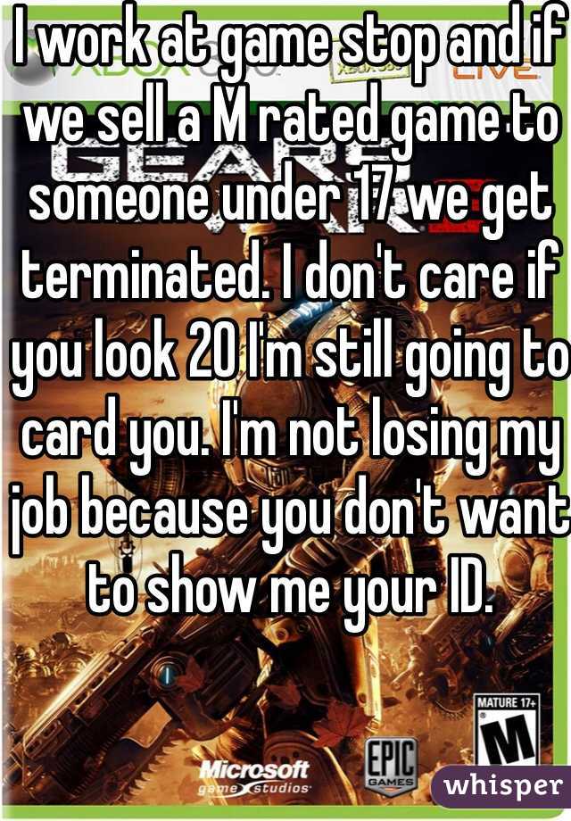 I work at game stop and if we sell a M rated game to someone under 17 we get terminated. I don't care if you look 20 I'm still going to card you. I'm not losing my job because you don't want to show me your ID. 