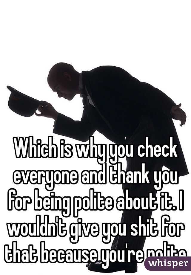 Which is why you check everyone and thank you for being polite about it. I wouldn't give you shit for that because you're polite