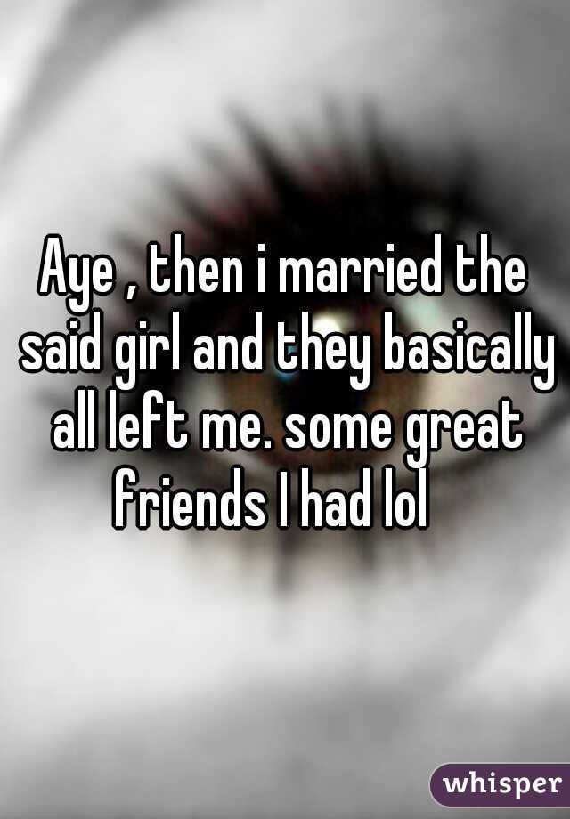 
Aye , then i married the said girl and they basically all left me. some great friends I had lol   