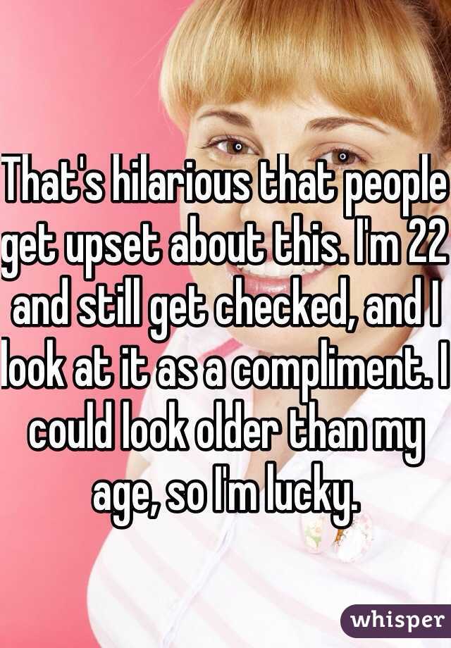 That's hilarious that people get upset about this. I'm 22 and still get checked, and I look at it as a compliment. I could look older than my age, so I'm lucky. 
