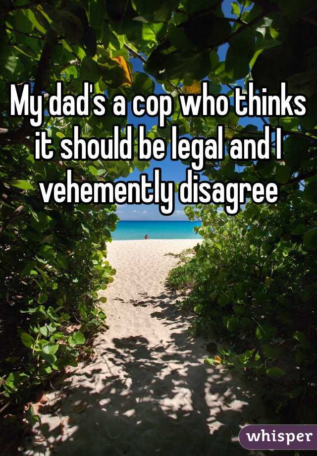 My dad's a cop who thinks it should be legal and I vehemently disagree