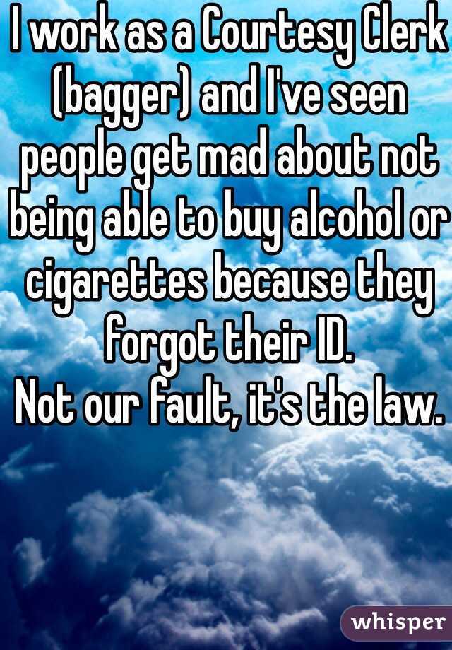 I work as a Courtesy Clerk (bagger) and I've seen people get mad about not being able to buy alcohol or cigarettes because they forgot their ID.
Not our fault, it's the law.
