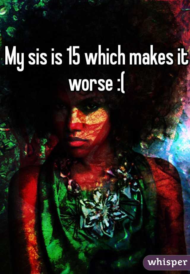 My sis is 15 which makes it worse :(