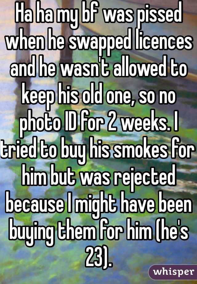 Ha ha my bf was pissed when he swapped licences and he wasn't allowed to keep his old one, so no photo ID for 2 weeks. I tried to buy his smokes for him but was rejected because I might have been buying them for him (he's 23).