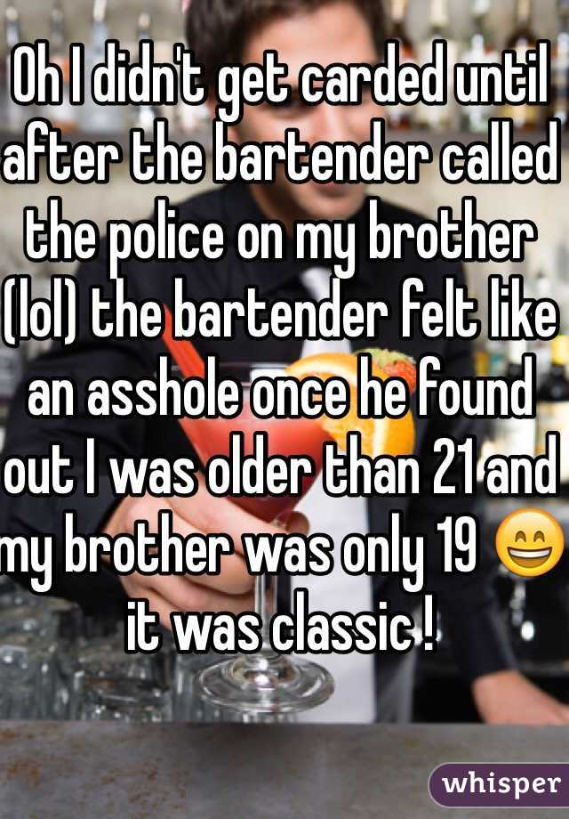 Oh I didn't get carded until after the bartender called the police on my brother (lol) the bartender felt like an asshole once he found out I was older than 21 and my brother was only 19 😄 it was classic !