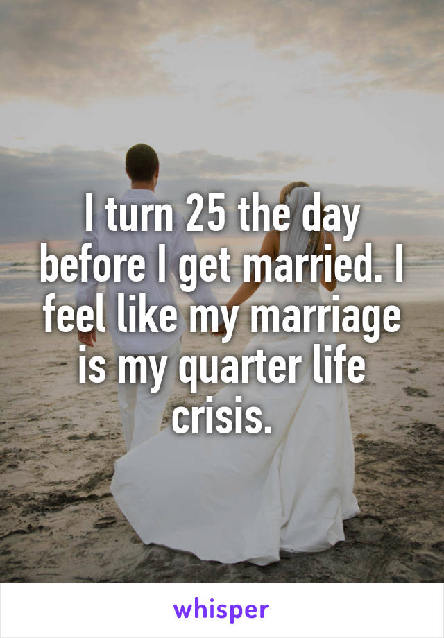 I turn 25 the day before I get married. I feel like my marriage is my quarter life crisis.