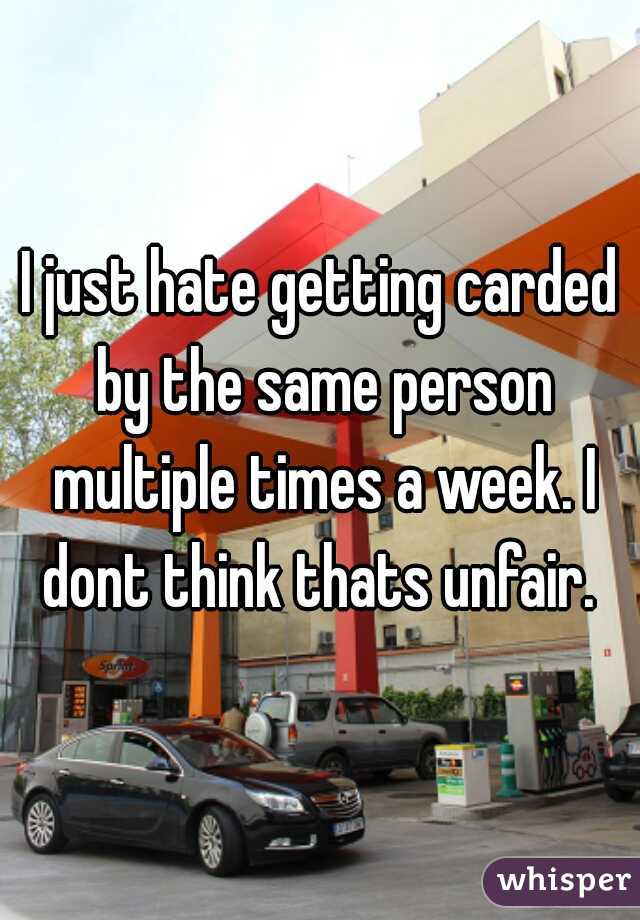 I just hate getting carded by the same person multiple times a week. I dont think thats unfair. 