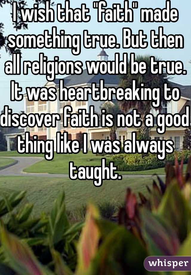 I wish that "faith" made something true. But then all religions would be true. It was heartbreaking to discover faith is not a good thing like I was always taught. 