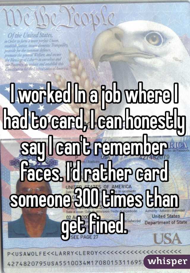 I worked In a job where I had to card, I can honestly say I can't remember faces. I'd rather card someone 300 times than get fined.