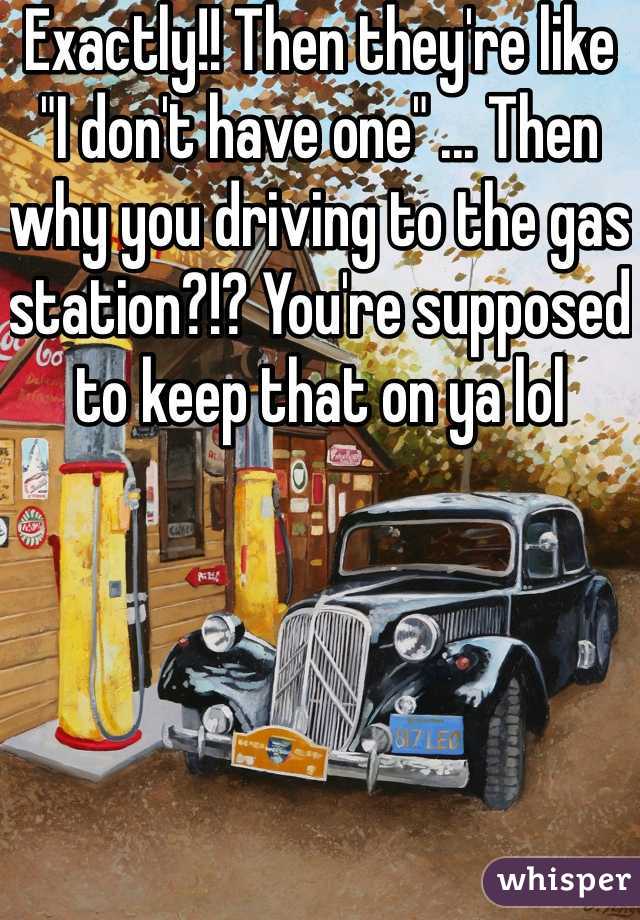 Exactly!! Then they're like "I don't have one" ... Then why you driving to the gas station?!? You're supposed to keep that on ya lol 