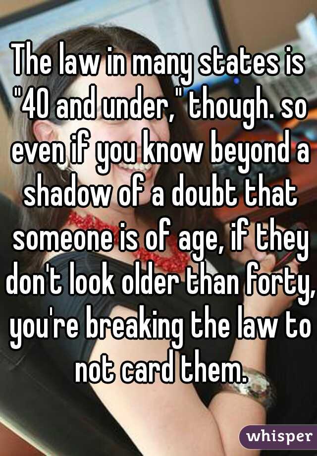 The law in many states is "40 and under," though. so even if you know beyond a shadow of a doubt that someone is of age, if they don't look older than forty, you're breaking the law to not card them.