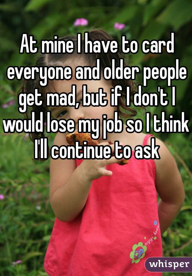 At mine I have to card everyone and older people get mad, but if I don't I would lose my job so I think I'll continue to ask