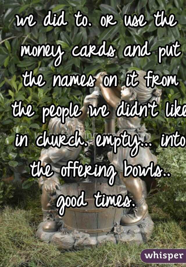 we did to. or use the money cards and put the names on it from the people we didn't like in church. empty... into the offering bowls.. good times. 

 