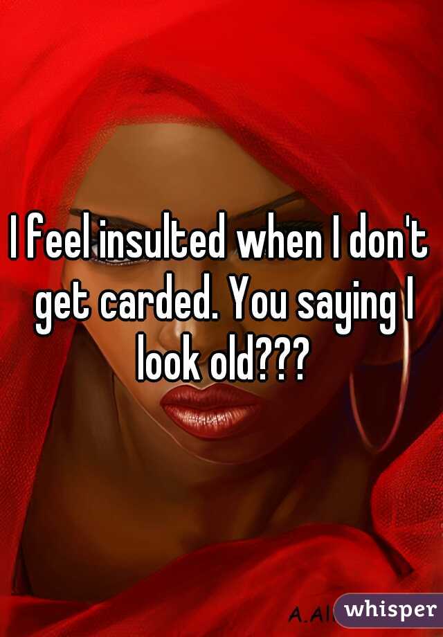 I feel insulted when I don't get carded. You saying I look old???