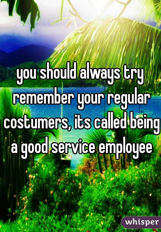 you should always try remember your regular costumers, its called being a good service employee