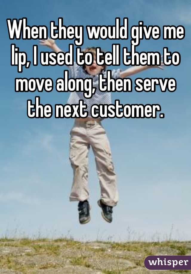 When they would give me lip, I used to tell them to move along, then serve the next customer. 