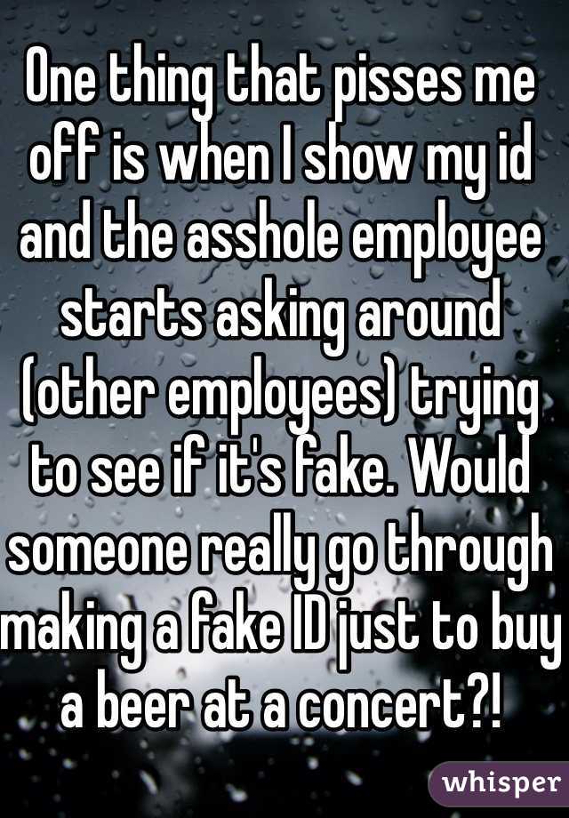 One thing that pisses me off is when I show my id and the asshole employee starts asking around (other employees) trying to see if it's fake. Would someone really go through making a fake ID just to buy a beer at a concert?! 