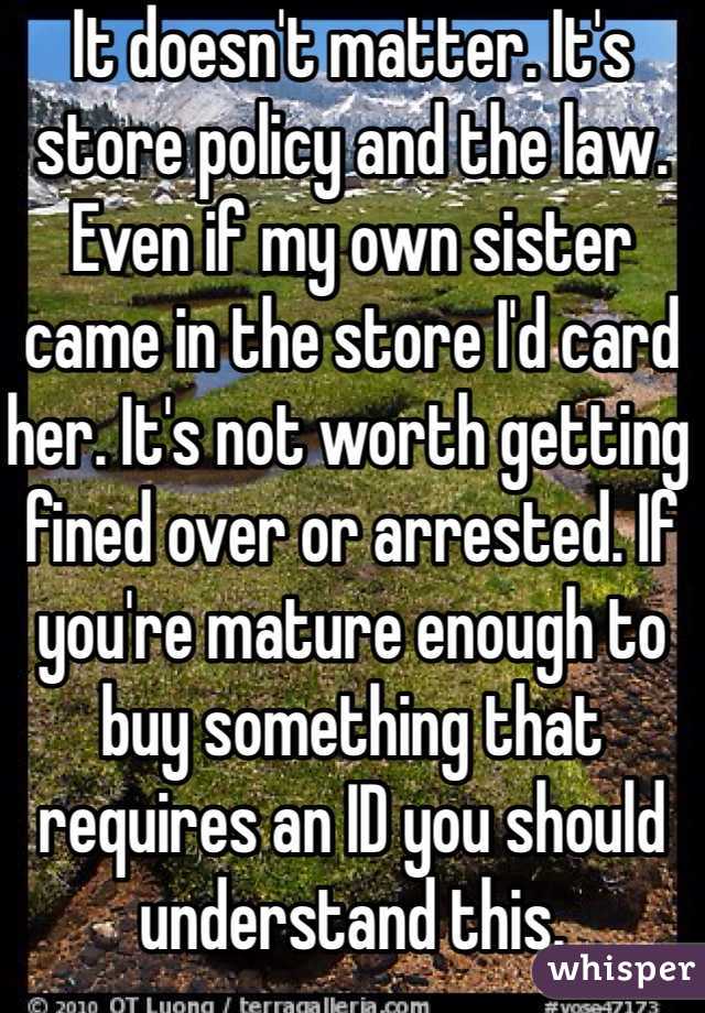 It doesn't matter. It's store policy and the law. Even if my own sister came in the store I'd card her. It's not worth getting fined over or arrested. If you're mature enough to buy something that requires an ID you should understand this.