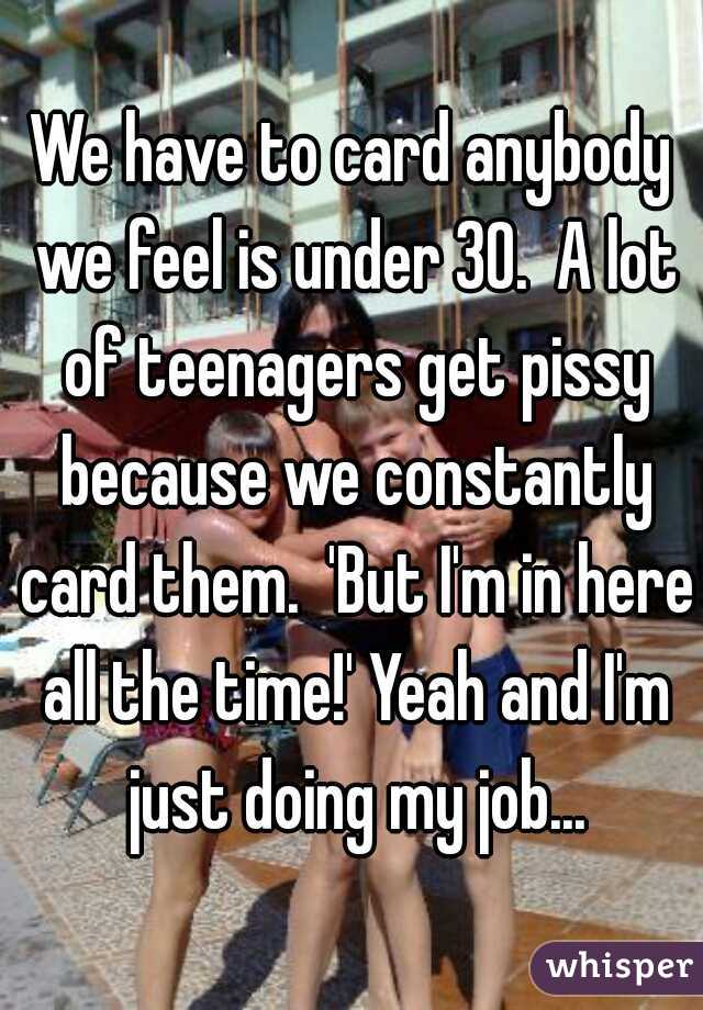 We have to card anybody we feel is under 30.  A lot of teenagers get pissy because we constantly card them.  'But I'm in here all the time!' Yeah and I'm just doing my job...