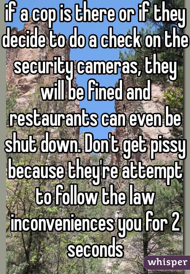 if a cop is there or if they decide to do a check on the security cameras, they will be fined and restaurants can even be shut down. Don't get pissy because they're attempt to follow the law inconveniences you for 2 seconds