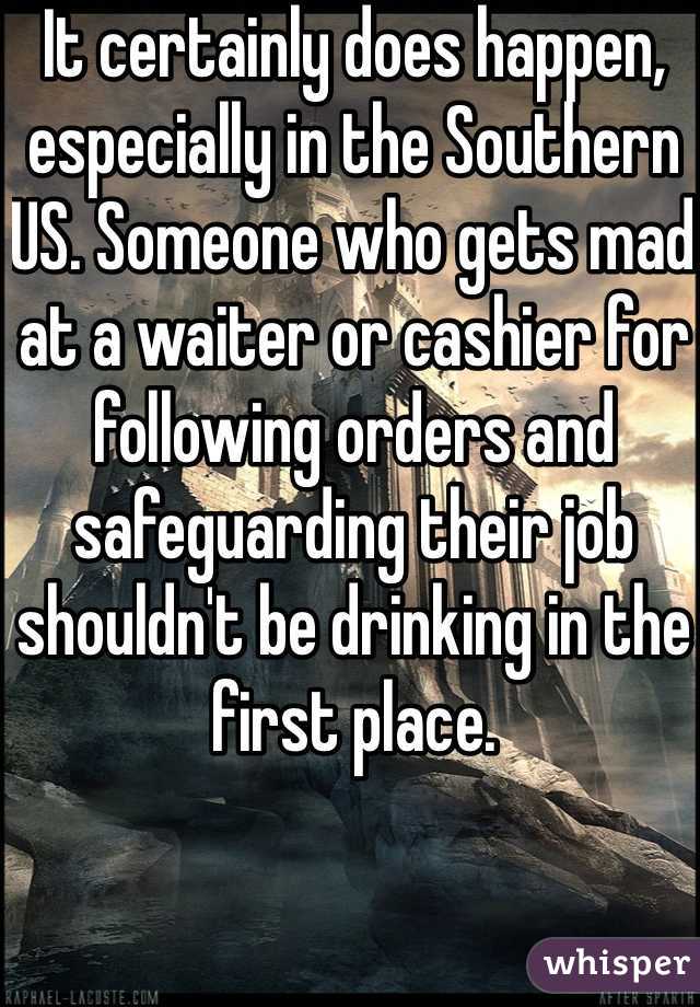 It certainly does happen, especially in the Southern US. Someone who gets mad at a waiter or cashier for following orders and safeguarding their job shouldn't be drinking in the first place.