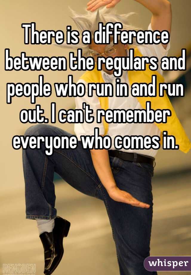 There is a difference between the regulars and people who run in and run out. I can't remember everyone who comes in.