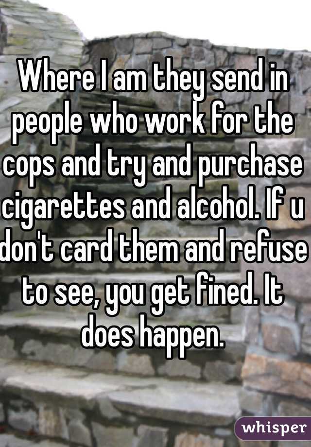 Where I am they send in people who work for the cops and try and purchase cigarettes and alcohol. If u don't card them and refuse to see, you get fined. It does happen.