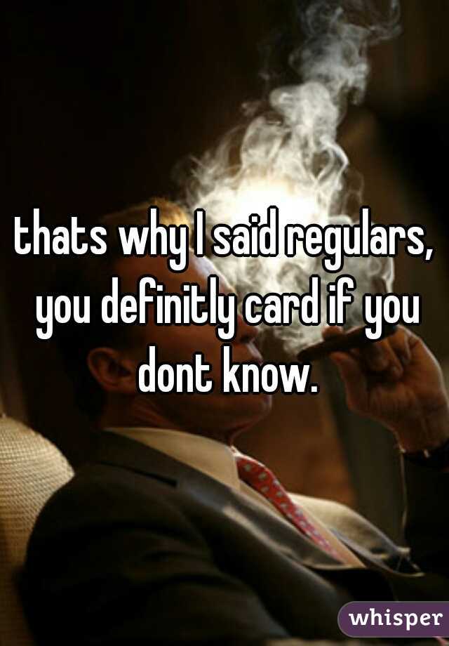 thats why I said regulars, you definitly card if you dont know.