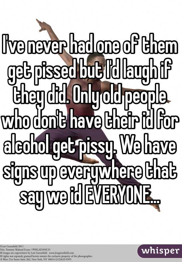 I've never had one of them get pissed but I'd laugh if they did. Only old people who don't have their id for alcohol get pissy. We have signs up everywhere that say we id EVERYONE... 