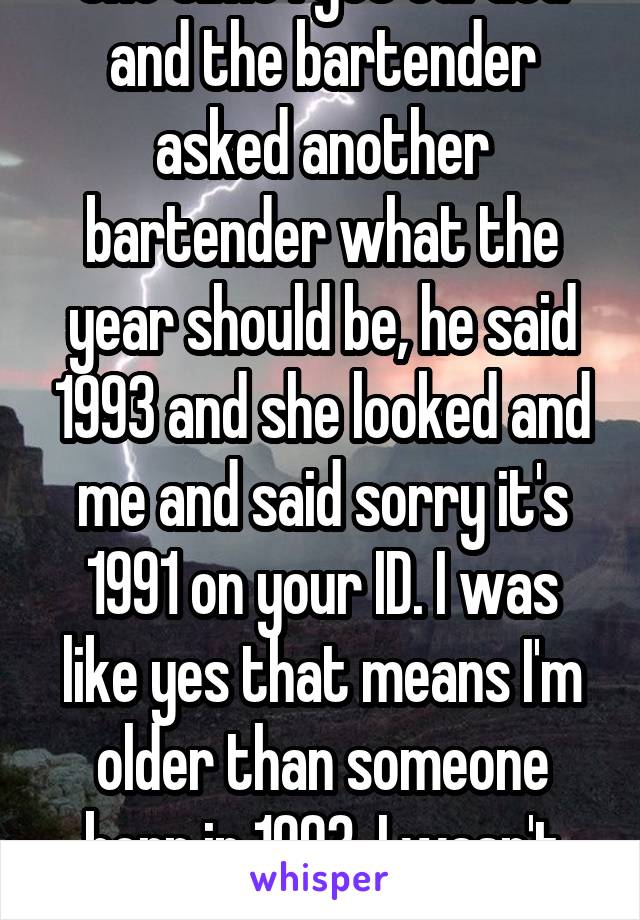 One time I got carded and the bartender asked another bartender what the year should be, he said 1993 and she looked and me and said sorry it's 1991 on your ID. I was like yes that means I'm older than someone born in 1993. I wasn't mad about it haha
