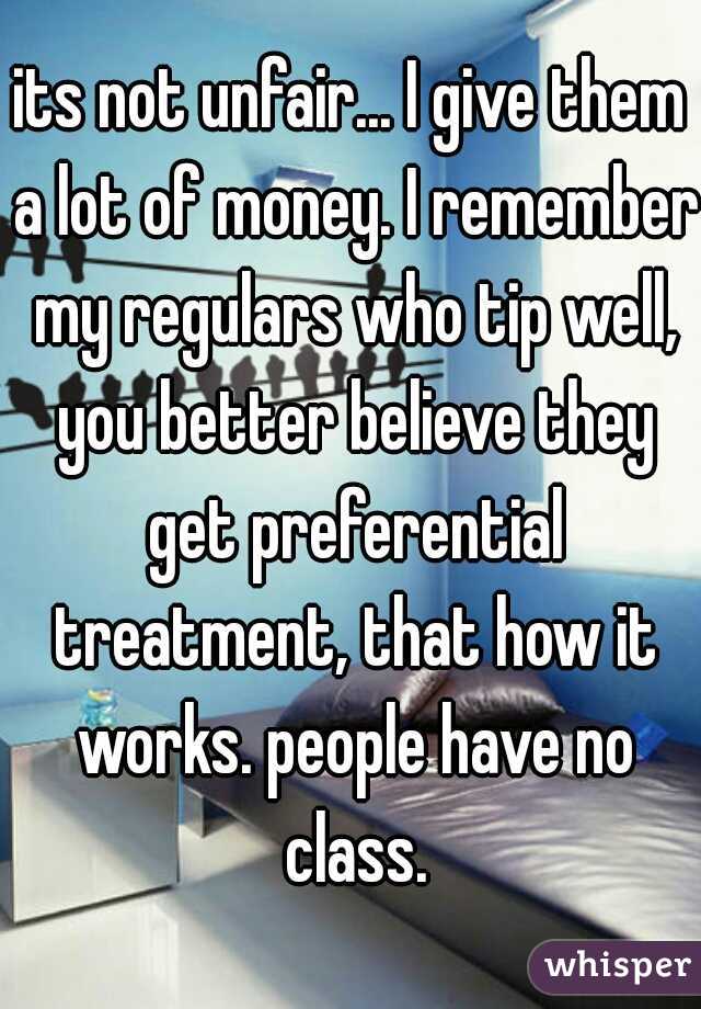 its not unfair... I give them a lot of money. I remember my regulars who tip well, you better believe they get preferential treatment, that how it works. people have no class.