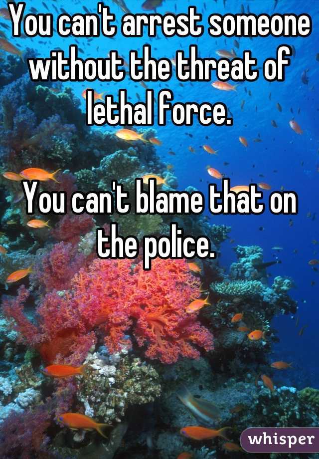 You can't arrest someone without the threat of lethal force. 

You can't blame that on the police. 
