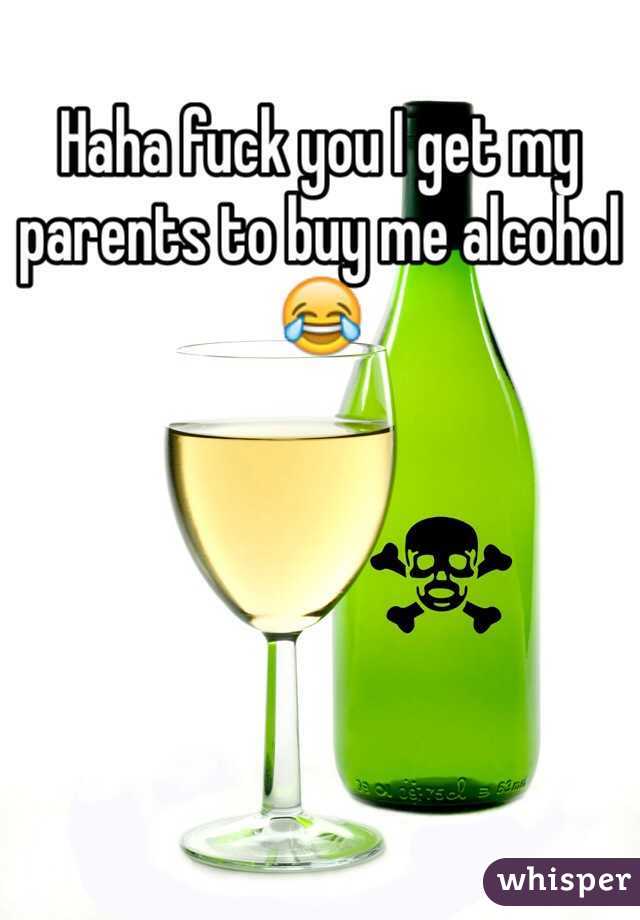 Haha fuck you I get my parents to buy me alcohol 😂