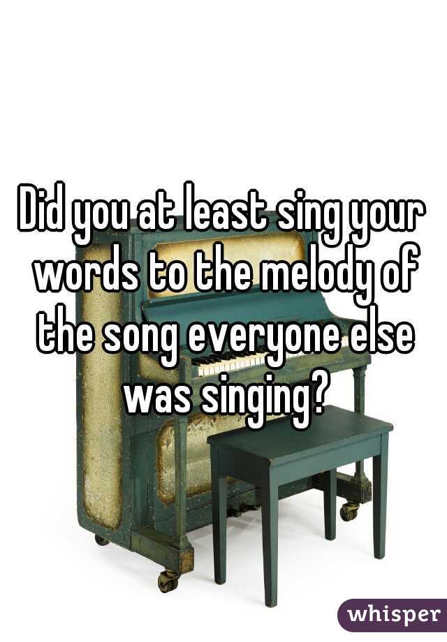 Did you at least sing your words to the melody of the song everyone else was singing?