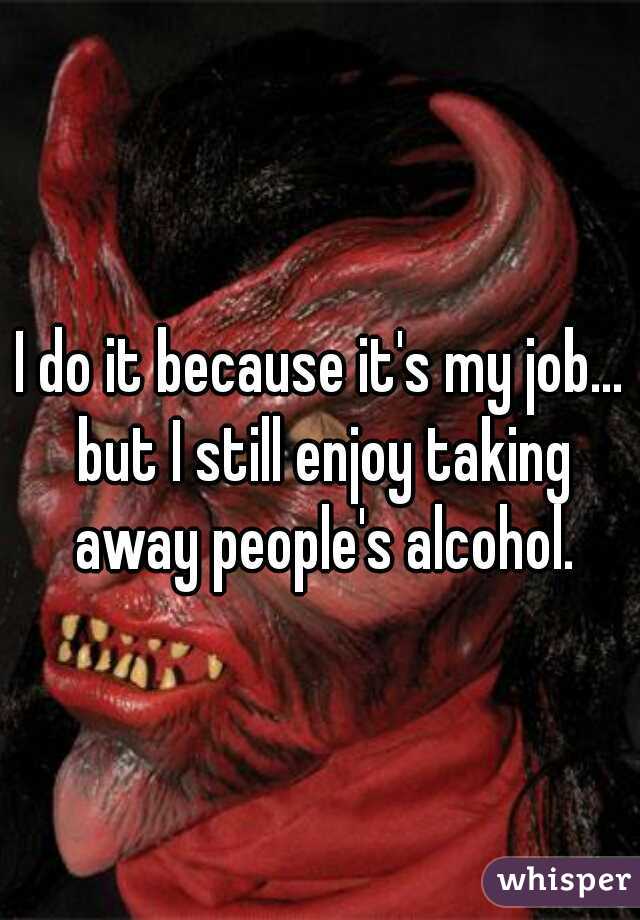 I do it because it's my job... but I still enjoy taking away people's alcohol.