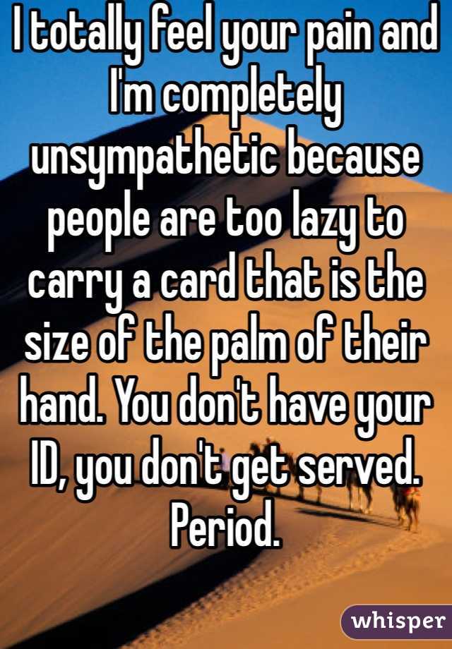 I totally feel your pain and I'm completely unsympathetic because people are too lazy to carry a card that is the size of the palm of their hand. You don't have your ID, you don't get served. Period. 