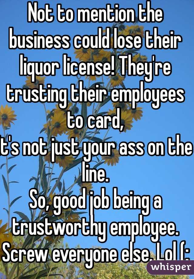 Not to mention the business could lose their liquor license! They're trusting their employees to card,
It's not just your ass on the line. 
So, good job being a trustworthy employee. Screw everyone else. Lol (: 
