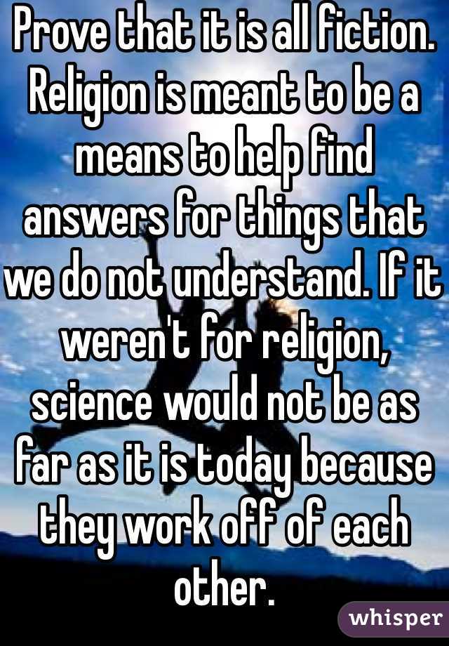 Prove that it is all fiction. Religion is meant to be a means to help find answers for things that we do not understand. If it weren't for religion, science would not be as far as it is today because they work off of each other. 