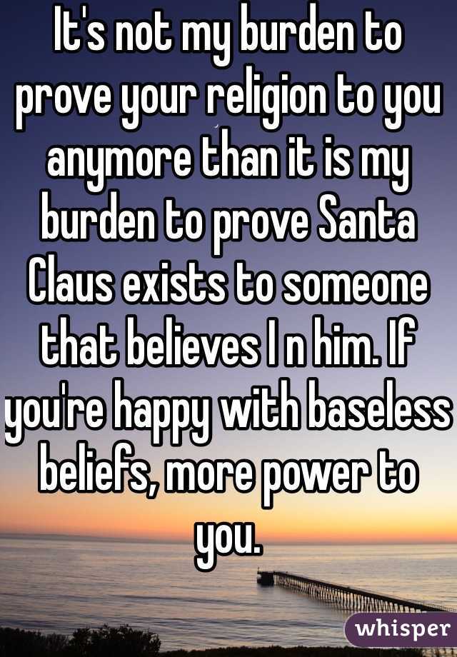 It's not my burden to prove your religion to you anymore than it is my burden to prove Santa Claus exists to someone that believes I n him. If you're happy with baseless beliefs, more power to you. 